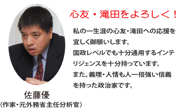 佐藤優（作家・元外務省主任分析官）一生涯の心友・滝田への応援を宜しくお願いします。国政レベルでも十分通用するインテリジェンスを持ち、また、義理・人情も人一倍強い信義を持った政治家です。